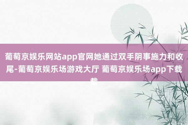葡萄京娱乐网站app官网她通过双手阴事施力和收尾-葡萄京娱乐场游戏大厅 葡萄京娱乐场app下载