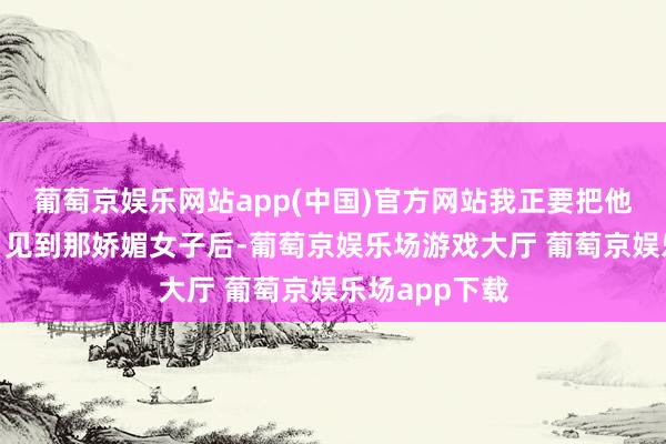 葡萄京娱乐网站app(中国)官方网站我正要把他轰出去呢！”见到那娇媚女子后-葡萄京娱乐场游戏大厅 葡萄京娱乐场app下载