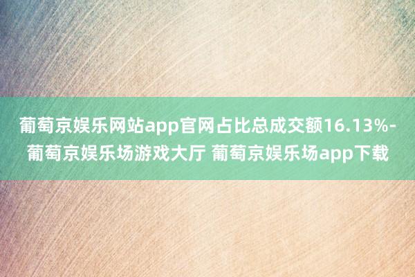 葡萄京娱乐网站app官网占比总成交额16.13%-葡萄京娱乐场游戏大厅 葡萄京娱乐场app下载