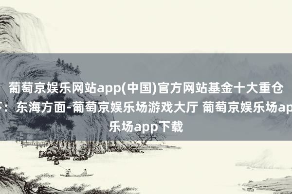 葡萄京娱乐网站app(中国)官方网站基金十大重仓股如下：东海方面-葡萄京娱乐场游戏大厅 葡萄京娱乐场app下载