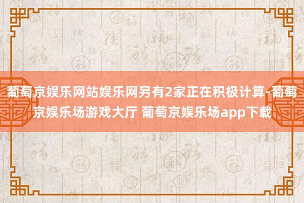 葡萄京娱乐网站娱乐网另有2家正在积极计算-葡萄京娱乐场游戏大厅 葡萄京娱乐场app下载