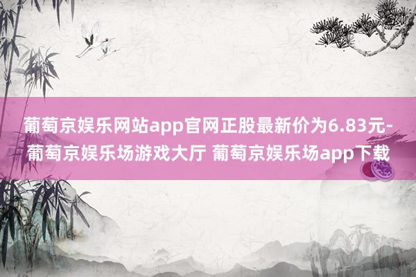 葡萄京娱乐网站app官网正股最新价为6.83元-葡萄京娱乐场游戏大厅 葡萄京娱乐场app下载