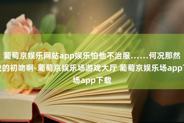 葡萄京娱乐网站app娱乐怕他不治服……何况那然而我的初吻啊-葡萄京娱乐场游戏大厅 葡萄京娱乐场app下载