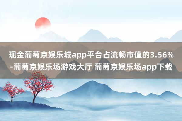 现金葡萄京娱乐城app平台占流畅市值的3.56%-葡萄京娱乐场游戏大厅 葡萄京娱乐场app下载