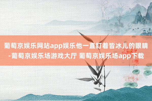 葡萄京娱乐网站app娱乐他一直盯着皆冰儿的眼睛-葡萄京娱乐场游戏大厅 葡萄京娱乐场app下载