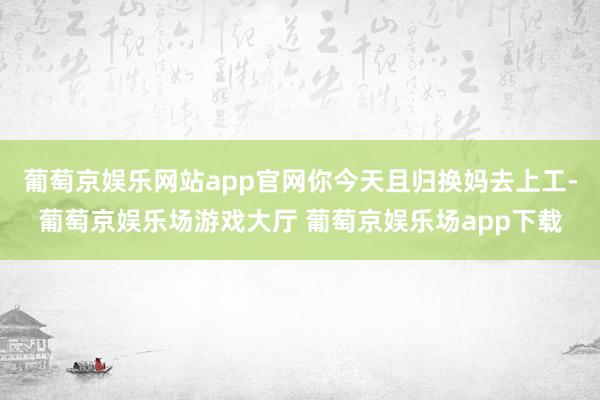 葡萄京娱乐网站app官网你今天且归换妈去上工-葡萄京娱乐场游戏大厅 葡萄京娱乐场app下载