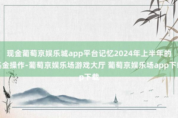 现金葡萄京娱乐城app平台记忆2024年上半年的基金操作-葡萄京娱乐场游戏大厅 葡萄京娱乐场app下载