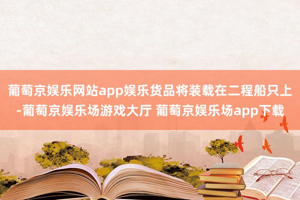 葡萄京娱乐网站app娱乐货品将装载在二程船只上-葡萄京娱乐场游戏大厅 葡萄京娱乐场app下载