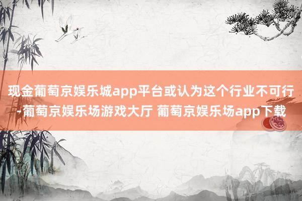 现金葡萄京娱乐城app平台或认为这个行业不可行-葡萄京娱乐场游戏大厅 葡萄京娱乐场app下载