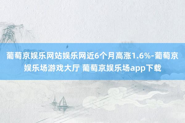 葡萄京娱乐网站娱乐网近6个月高涨1.6%-葡萄京娱乐场游戏大厅 葡萄京娱乐场app下载
