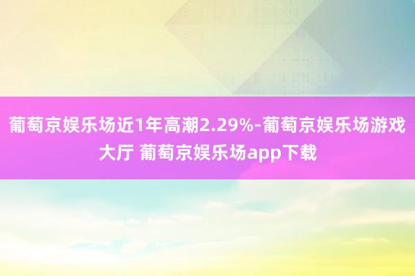 葡萄京娱乐场近1年高潮2.29%-葡萄京娱乐场游戏大厅 葡萄京娱乐场app下载
