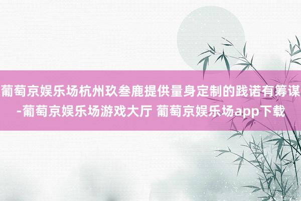 葡萄京娱乐场杭州玖叁鹿提供量身定制的践诺有筹谋-葡萄京娱乐场游戏大厅 葡萄京娱乐场app下载