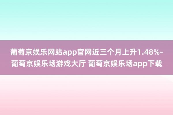 葡萄京娱乐网站app官网近三个月上升1.48%-葡萄京娱乐场游戏大厅 葡萄京娱乐场app下载