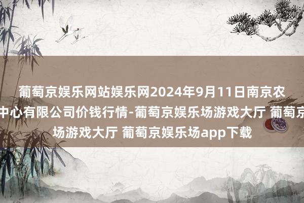 葡萄京娱乐网站娱乐网2024年9月11日南京农副居品物发配送中心有限公司价钱行情-葡萄京娱乐场游戏大厅 葡萄京娱乐场app下载