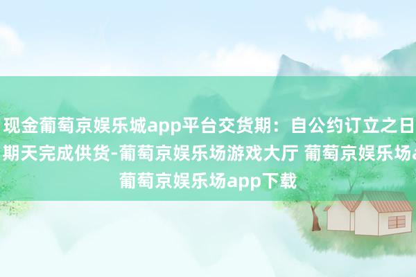 现金葡萄京娱乐城app平台交货期：自公约订立之日起 45 日期天完成供货-葡萄京娱乐场游戏大厅 葡萄京娱乐场app下载