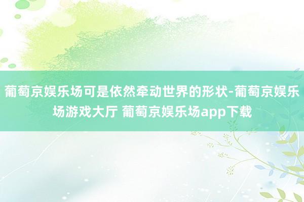 葡萄京娱乐场可是依然牵动世界的形状-葡萄京娱乐场游戏大厅 葡萄京娱乐场app下载