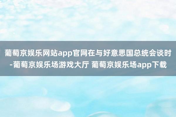 葡萄京娱乐网站app官网在与好意思国总统会谈时-葡萄京娱乐场游戏大厅 葡萄京娱乐场app下载