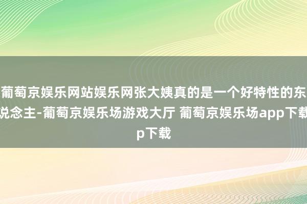 葡萄京娱乐网站娱乐网张大姨真的是一个好特性的东说念主-葡萄京娱乐场游戏大厅 葡萄京娱乐场app下载