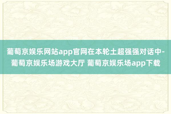 葡萄京娱乐网站app官网在本轮土超强强对话中-葡萄京娱乐场游戏大厅 葡萄京娱乐场app下载