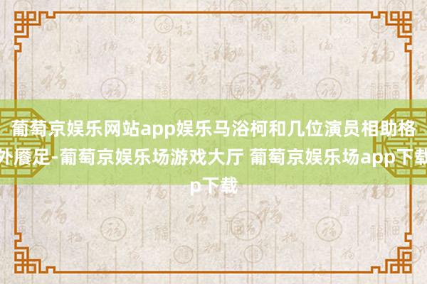 葡萄京娱乐网站app娱乐马浴柯和几位演员相助格外餍足-葡萄京娱乐场游戏大厅 葡萄京娱乐场app下载