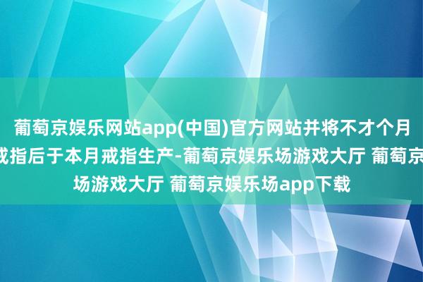 葡萄京娱乐网站app(中国)官方网站并将不才个月（11 月）供应戒指后于本月戒指生产-葡萄京娱乐场游戏大厅 葡萄京娱乐场app下载