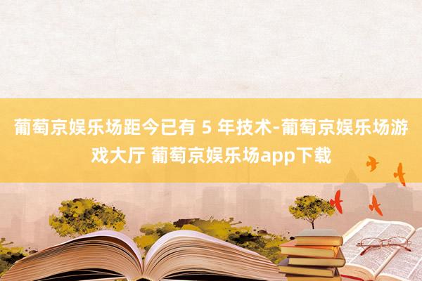 葡萄京娱乐场距今已有 5 年技术-葡萄京娱乐场游戏大厅 葡萄京娱乐场app下载