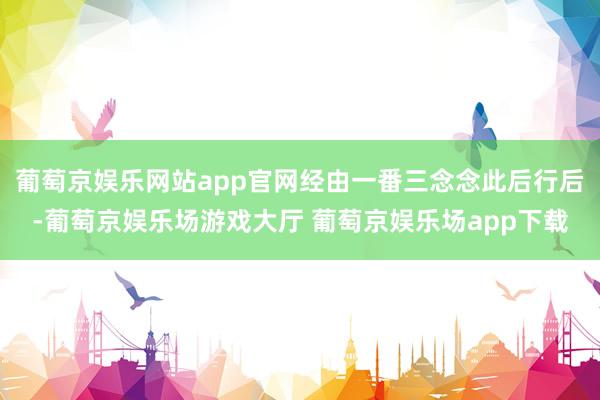 葡萄京娱乐网站app官网经由一番三念念此后行后-葡萄京娱乐场游戏大厅 葡萄京娱乐场app下载