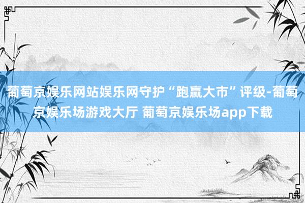 葡萄京娱乐网站娱乐网守护“跑赢大市”评级-葡萄京娱乐场游戏大厅 葡萄京娱乐场app下载