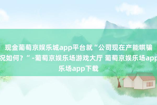 现金葡萄京娱乐城app平台就“公司现在产能哄骗率情况如何？”-葡萄京娱乐场游戏大厅 葡萄京娱乐场app下载