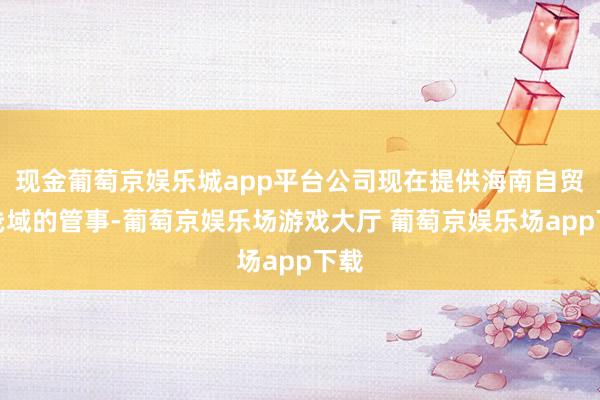 现金葡萄京娱乐城app平台公司现在提供海南自贸戋戋域的管事-葡萄京娱乐场游戏大厅 葡萄京娱乐场app下载