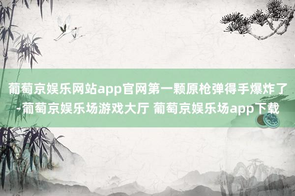 葡萄京娱乐网站app官网第一颗原枪弹得手爆炸了-葡萄京娱乐场游戏大厅 葡萄京娱乐场app下载
