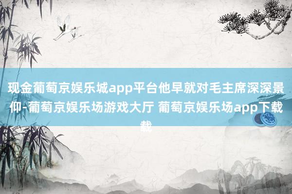 现金葡萄京娱乐城app平台他早就对毛主席深深景仰-葡萄京娱乐场游戏大厅 葡萄京娱乐场app下载