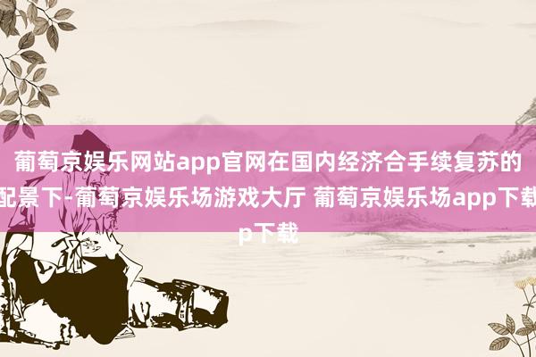 葡萄京娱乐网站app官网在国内经济合手续复苏的配景下-葡萄京娱乐场游戏大厅 葡萄京娱乐场app下载