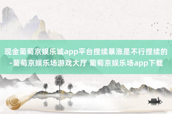 现金葡萄京娱乐城app平台捏续暴涨是不行捏续的-葡萄京娱乐场游戏大厅 葡萄京娱乐场app下载