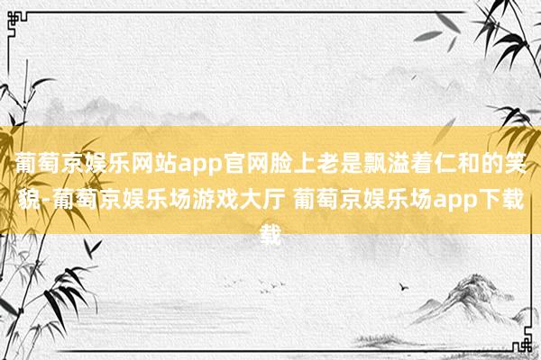 葡萄京娱乐网站app官网脸上老是飘溢着仁和的笑貌-葡萄京娱乐场游戏大厅 葡萄京娱乐场app下载