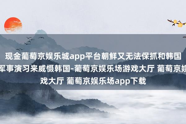 现金葡萄京娱乐城app平台朝鲜又无法保抓和韩国一样的高强度军事演习来威慑韩国-葡萄京娱乐场游戏大厅 葡萄京娱乐场app下载