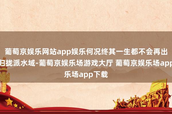 葡萄京娱乐网站app娱乐何况终其一生都不会再出当今归拢派水域-葡萄京娱乐场游戏大厅 葡萄京娱乐场app下载