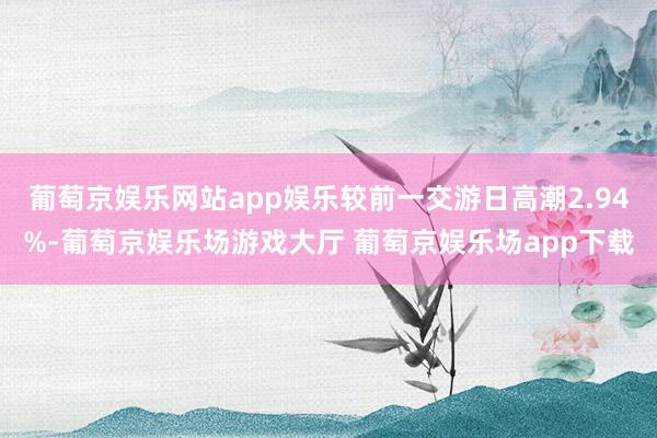 葡萄京娱乐网站app娱乐较前一交游日高潮2.94%-葡萄京娱乐场游戏大厅 葡萄京娱乐场app下载