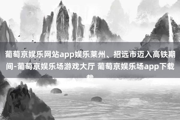 葡萄京娱乐网站app娱乐莱州、招远市迈入高铁期间-葡萄京娱乐场游戏大厅 葡萄京娱乐场app下载