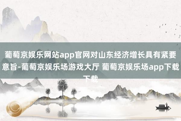 葡萄京娱乐网站app官网对山东经济增长具有紧要意旨-葡萄京娱乐场游戏大厅 葡萄京娱乐场app下载