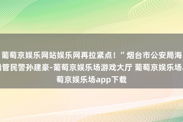 葡萄京娱乐网站娱乐网再拉紧点!”烟台市公安局海岸支队船管民警孙建豪-葡萄京娱乐场游戏大厅 葡萄京娱乐场app下载