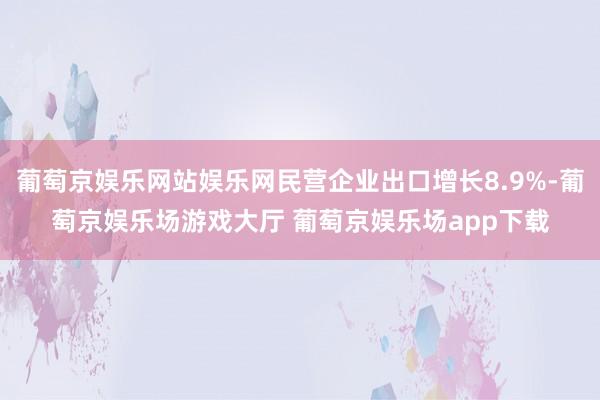 葡萄京娱乐网站娱乐网民营企业出口增长8.9%-葡萄京娱乐场游戏大厅 葡萄京娱乐场app下载
