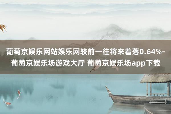葡萄京娱乐网站娱乐网较前一往将来着落0.64%-葡萄京娱乐场游戏大厅 葡萄京娱乐场app下载