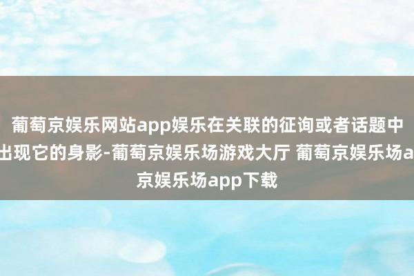 葡萄京娱乐网站app娱乐在关联的征询或者话题中会时时出现它的身影-葡萄京娱乐场游戏大厅 葡萄京娱乐场app下载