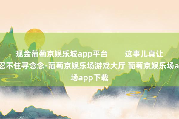 现金葡萄京娱乐城app平台        这事儿真让东谈主忍不住寻念念-葡萄京娱乐场游戏大厅 葡萄京娱乐场app下载