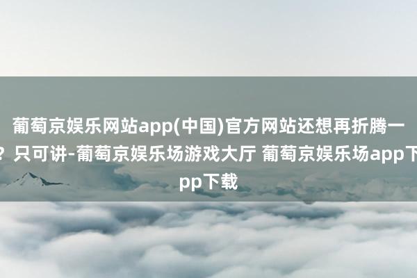 葡萄京娱乐网站app(中国)官方网站还想再折腾一趟?只可讲-葡萄京娱乐场游戏大厅 葡萄京娱乐场app下载