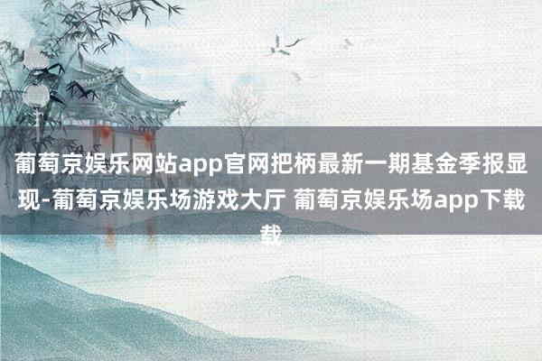 葡萄京娱乐网站app官网把柄最新一期基金季报显现-葡萄京娱乐场游戏大厅 葡萄京娱乐场app下载