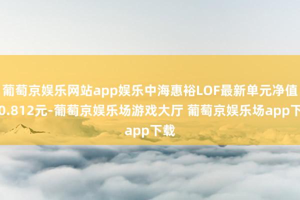 葡萄京娱乐网站app娱乐中海惠裕LOF最新单元净值为0.812元-葡萄京娱乐场游戏大厅 葡萄京娱乐场app下载