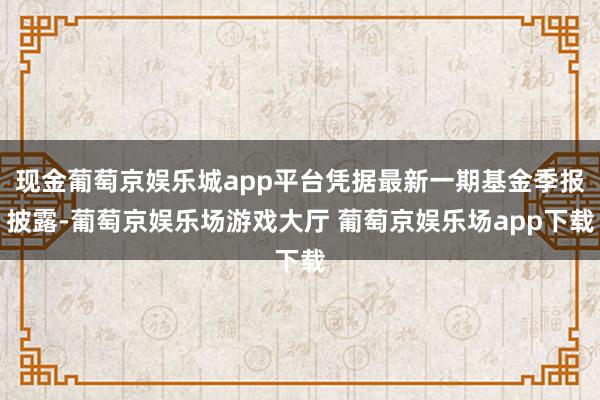 现金葡萄京娱乐城app平台凭据最新一期基金季报披露-葡萄京娱乐场游戏大厅 葡萄京娱乐场app下载