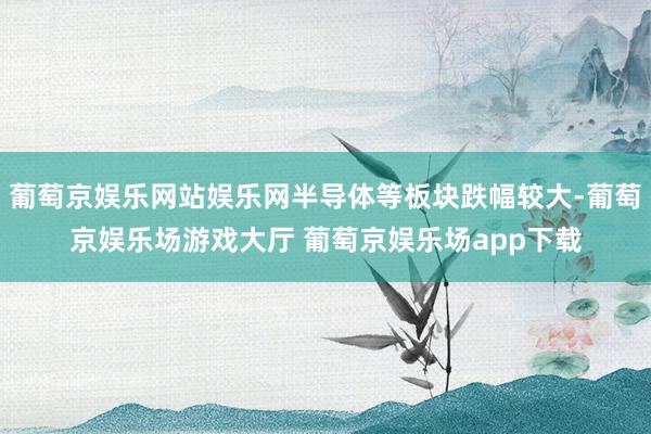 葡萄京娱乐网站娱乐网半导体等板块跌幅较大-葡萄京娱乐场游戏大厅 葡萄京娱乐场app下载